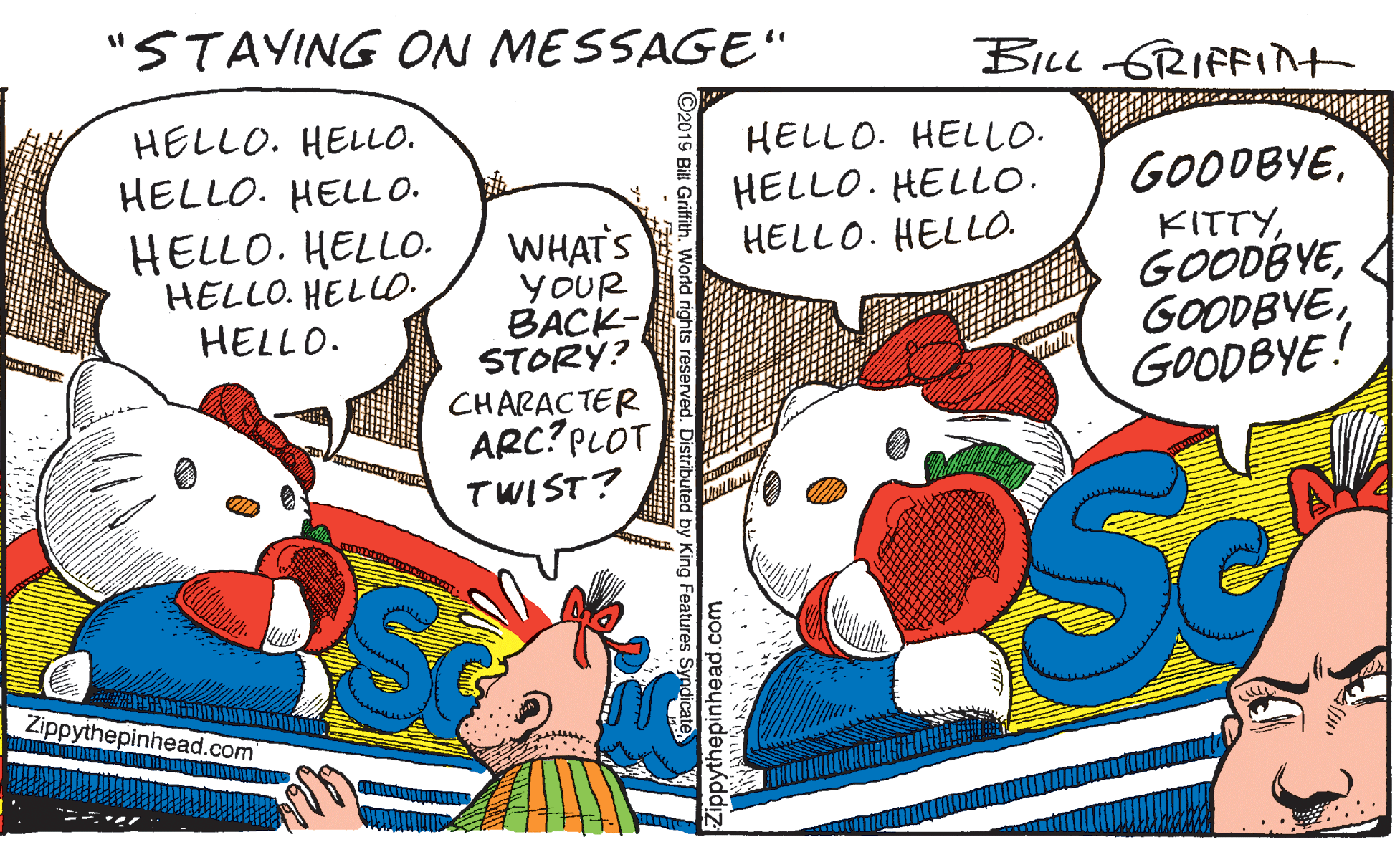 Drawing OCR: "STAYING ON MESSAGE" BILL GRIFFInt HELLO. HELL0. HELLO. HELLO. GOODBYEHELLO. HELLO. HELL O. HELLO. HELLO. HELLO. HELLO. HELLO. HELLO. HELLO. HELLO. WHAT'S YOUR BACK- STORÝ? CHARACTER ARC? PLOT KITTYGOODBYE! TWIST? Zippythepinhead.com ??er ?Zippythepinhead.com Norld rights reserved. Distributed by King Features Syndicate "STAYING ON MESSAGE" BILL GRIFFInt HELLO. HELL0. HELLO. HELLO. GOODBYEHELLO. HELLO. HELL O. HELLO. HELLO. HELLO. HELLO. HELLO. HELLO. HELLO. HELLO. WHAT'S YOUR BACK- STORÝ? CHARACTER ARC? PLOT KITTYGOODBYE! TWIST? Zippythepinhead.com ?? er ?Zippythepinhead.com Norld rights reserved. Distributed by King Features Syndicate