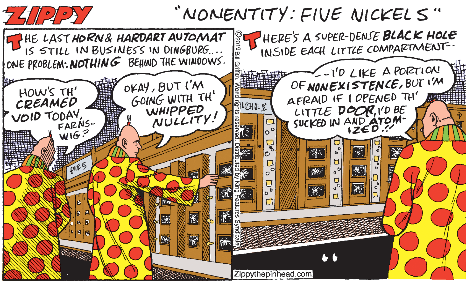 Humour OCR: ZIPPY "NONENTITY: FIVE NICKEL S" 5HE LAST HORN& HARDART AUTOMAT IS STILL IN BUSINESS IN DINGBURG... ONE PROBLEM: NOTHING BEHIND THE WINDOWS. HERES A SUPER-DENSE BLACK HOLE INSIDE EACH LITTLE COMPARTMENT-- HOw'S TH' CREAMED VOID TODAYFARNS- WIG? OKAYBUT ('M GOING WITH TH' WHIPPED NULLITY! C-'o LIKE A PORTION OF NONEXISTENCEBUT I'M AFRAID IF I OPENED TH' LITTLE DOORI'D BE SUCKED IN AND ATOM- IZED.! ?ACHEK PIIES Zippythepinhead.com D°o D°. D. O ZIPPY "NONENTITY: FIVE NICKEL S" 5HE LAST HORN& HARDART AUTOMAT IS STILL IN BUSINESS IN DINGBURG... ONE PROBLEM: NOTHING BEHIND THE WINDOWS. HERES A SUPER-DENSE BLACK HOLE INSIDE EACH LITTLE COMPARTMENT-- HOw'S TH' CREAMED VOID TODAYFARNS- WIG? OKAYBUT ('M GOING WITH TH' WHIPPED NULLITY! C-'o LIKE A PORTION OF NONEXISTENCEBUT I'M AFRAID IF I OPENED TH' LITTLE DOORI'D BE SUCKED IN AND ATOM- IZED.! ? ACHEK PIIES Zippythepinhead.com D°o D°. D. O