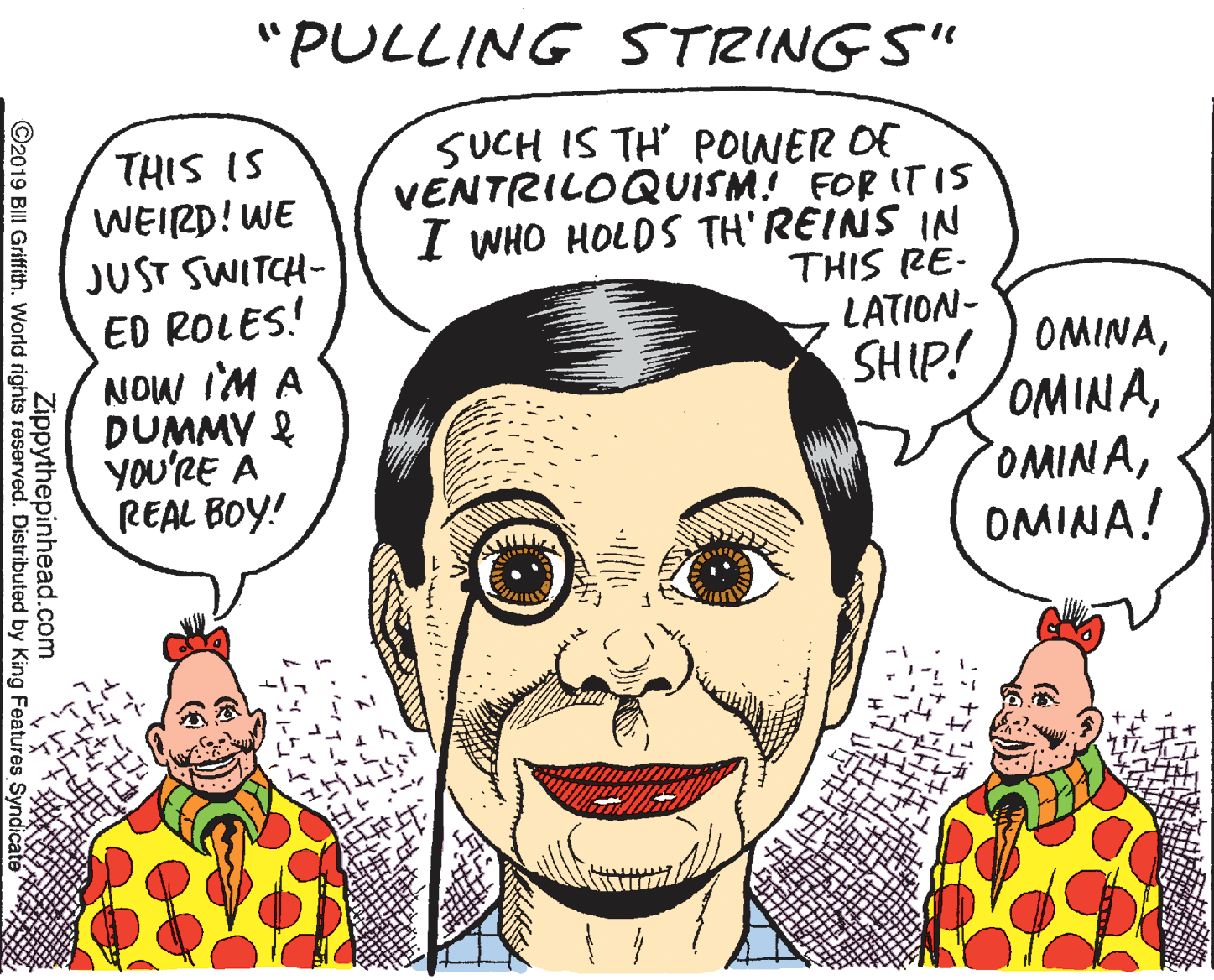 Happy OCR: "PULLING STRINGS" THIS IS WEIRD! WE JUST SWITCH- ED ROLES! NOW IM A DUMMY & YOu'RE A REAL BOY! SUCH IS TH' POWER OF VENTRILOQUISM! FOR IT IS I WHO HOLDS TH' REINS IN THIS RE- LATION- SHIP! ) OMINAOMINA! Zippythepinhead.com ©2019 Bill Griffith. World rights reserved. Distributed by King Features Syndicaté "PULLING STRINGS" THIS IS WEIRD! WE JUST SWITCH- ED ROLES! NOW IM A DUMMY & YOu'RE A REAL BOY! SUCH IS TH' POWER OF VENTRILOQUISM! FOR IT IS I WHO HOLDS TH' REINS IN THIS RE- LATION- SHIP! ) OMINAOMINA! Zippythepinhead.com ©2019 Bill Griffith. World rights reserved. Distributed by King Features Syndicaté