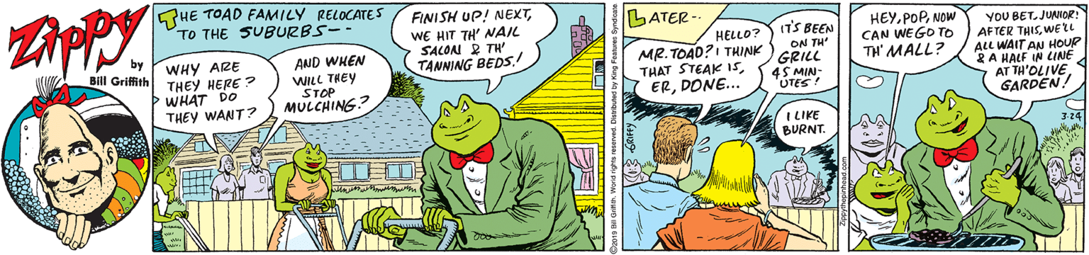 Adaptation OCR: HE TOAD FAMILY RELOCATES TO THE SUBURBS-- FINISH UP! NEXTWE HIT TH' NAIL SALON R TH' TANNING BEDS.! LATER WHY ARE THEY HERE ? WHAT DO THEY WANT? HELLO? MR. TOAD?I THINK THAT STEAK 1sDONE... ITS BEEN ON TH' GRILL 4S MIN- 'UTES! HEYNOW CAN WEGO TO TH' MALL? YOU BET. JUNIOR! AFTER THISWELL ALL WAIT AN HOUR 2A HALF IN LINE AT TH'OLIVEGARDEN! AND WHEN Bill Griffith WILL THEY STOP MULCHING? I LIKE BURNT. HE TOAD FAMILY RELOCATES TO THE SUBURBS-- FINISH UP! NEXTWE HIT TH' NAIL SALON R TH' TANNING BEDS.! LATER WHY ARE THEY HERE ? WHAT DO THEY WANT? HELLO? MR. TOAD?I THINK THAT STEAK 1sDONE... ITS BEEN ON TH' GRILL 4S MIN- 'UTES! HEYNOW CAN WEGO TO TH' MALL? YOU BET. JUNIOR! AFTER THISWELL ALL WAIT AN HOUR 2A HALF IN LINE AT TH'OLIVEGARDEN! AND WHEN Bill Griffith WILL THEY STOP MULCHING? I LIKE BURNT.