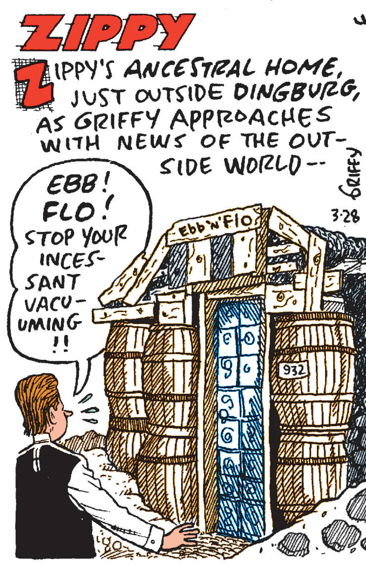 Comics OCR: ZIPPY IPPY'S ANCESTRAL HOMEAS GRIFFY APPROACHES WITH NEWS OF THE OUT- SIDE WORLD -- EBB! FLO! STOP YOUR INCES- SANT VACU - UMING !! 3:28 Ebb 'Flo eo. 932 ZIPPY IPPY'S ANCESTRAL HOMEJUST OUTSIDE DINGBURGAS GRIFFY APPROACHES WITH NEWS OF THE OUT- SIDE WORLD -- EBB! FLO! STOP YOUR INCES- SANT VACU - UMING !! 3:28 Ebb 'Flo eo. 932