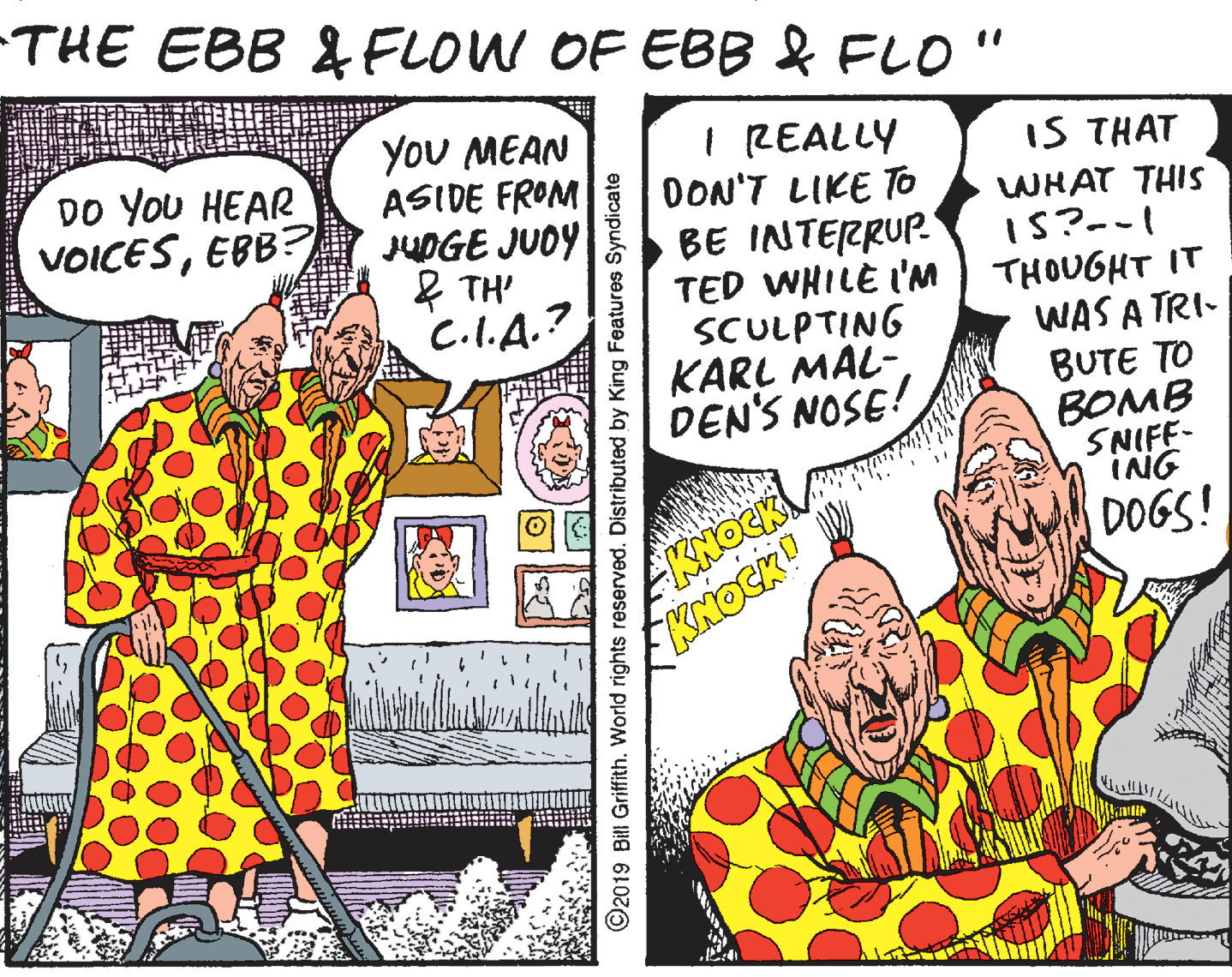 Fictional character OCR: -THE EBB & FLOW OF EBB & FLO " YoU MEAN ASIDE FROM JUOGE JUOY & TH' C.I.A.? I REALLY DON'T LIKE To BE INTERRUP. TED WHILE I'NM THOUGHT IT SCULPTING KARL MAL- DEN'S NOSE! DO YoU HEAR VOICESEBB? IS THAT WHAT THIS 1S?-- WAS A TRI- BUTE TO BOMB SNIFF- ING DOGS! KNOCK KNOCKO ?UM 2019 Bill Griffith. World rights reserved. Distributed by King Features Syndicate -THE EBB & FLOW OF EBB & FLO " YoU MEAN ASIDE FROM JUOGE JUOY & TH' C.I.A.? I REALLY DON'T LIKE To BE INTERRUP. TED WHILE I'NM THOUGHT IT SCULPTING KARL MAL- DEN'S NOSE! DO YoU HEAR VOICESEBB? IS THAT WHAT THIS 1S?-- WAS A TRI- BUTE TO BOMB SNIFF- ING DOGS! KNOCK KNOCKO ? UM 2019 Bill Griffith. World rights reserved. Distributed by King Features Syndicate