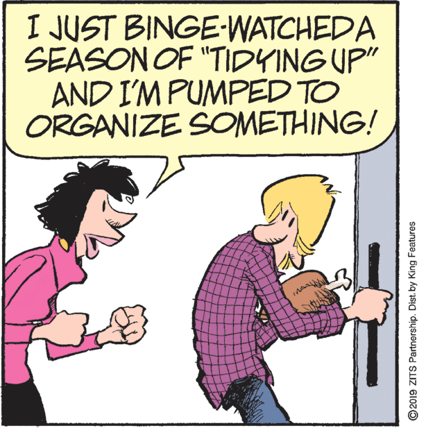 Thumb OCR: I JUST BINGE-WATCHEDA SEASON OF "TIDYING UP" AND I'M PUMPED TO ORGANIZE SOMETHING! ©2019 ZITS Partnership. Dist. by King Features I JUST BINGE-WATCHEDA SEASON OF "TIDYING UP" AND I'M PUMPED TO ORGANIZE SOMETHING! ©2019 ZITS Partnership. Dist. by King Features