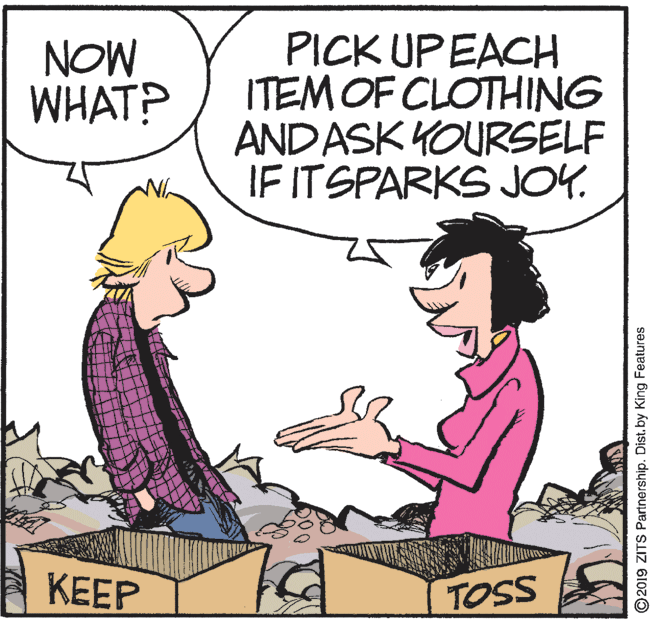 Rectangle OCR: NOW WHAT? PICK UPEACH ITEM OF CLOTHING AND ASK YOURSELF IF ITSPARKS JOY. KEEP TOSS ©2019 ZITS Partnership. Dist. by King Features NOW WHAT? PICK UPEACH ITEM OF CLOTHING AND ASK YOURSELF IF ITSPARKS JOY. KEEP TOSS ©2019 ZITS Partnership. Dist. by King Features
