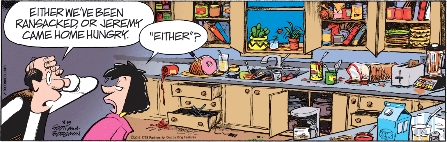 Illustration OCR: EITHER WE'VE BEEN RANSACKEDOR JEREMY CAME HOME HUNGRY. "EITHER"? 3-19 GoOTT And EORGMAN C2019 ZITS Partnership. Dist.by King Features scomics.com EITHER WE'VE BEEN RANSACKEDOR JEREMY CAME HOME HUNGRY. "EITHER"? 3-19 GoOTT And EORGMAN C2019 ZITS Partnership. Dist.by King Features scomics.com