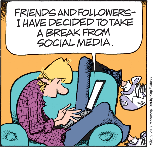 Rectangle OCR: FRIENDS AND FOLLOWERS- I HAVE DECIDED TO TAKE A BREAK FROM SOCIAL MEDIA. ©2019 ZITS Partnership. Dist. by King Features FRIENDS AND FOLLOWERS- I HAVE DECIDED TO TAKE A BREAK FROM SOCIAL MEDIA. ©2019 ZITS Partnership. Dist. by King Features