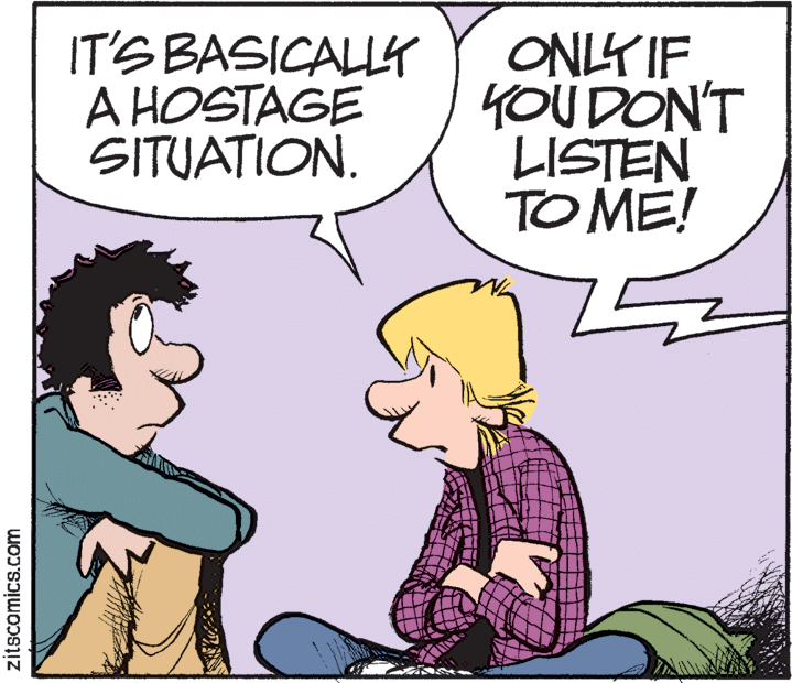 Cartoon OCR: IT'S BASICALLY A HOSTAGE SITUATION. ONLY IF YOU DON'T LISTEN TO ME! zitscomics.com IT'S BASICALLY A HOSTAGE SITUATION. ONLY IF YOU DON'T LISTEN TO ME! zitscomics.com