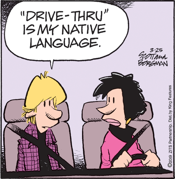Art OCR: "DRIVE-THRU" IS MY NATIVE LANGUAGE. 3:25 BORSMAN ©2019 ZITS Partnership. Dist. by King Features "DRIVE-THRU" IS MY NATIVE LANGUAGE. 3:25 BORSMAN ©2019 ZITS Partnership. Dist. by King Features