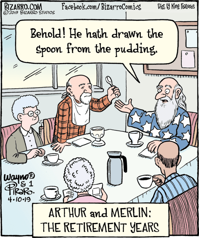 Rectangle OCR: BIZARRO.COM ©2019 BIZARRO STUDIOS Facebook.com/BizarroComics Dist Y King featuras Behold! He hath drawn the Spoon from the pudding. Wayno® FIR?RO. 4.10-19 ARTHUR and MERLIN: THE RETIREMENT YEARS BIZARRO.COM ©2019 BIZARRO STUDIOS Facebook.com/BizarroComics Dist Y King featuras Behold! He hath drawn the Spoon from the pudding. Wayno® FIR?RO. 4.10-19 ARTHUR and MERLIN: THE RETIREMENT YEARS