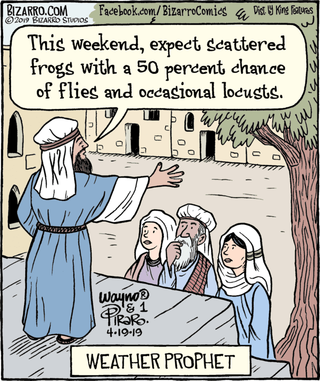 People OCR: BIZARRO.COM © 2019 BIZARRO STUDIOS Facebook.com/BizarroComics & Dist Y King Fauras This weekendexpect scattered frogs with a 50 percent chance of flies and ocasional locusts. Wayno® & 1 TIR?RO. 4.19-19 WEATHER PROPHET BIZARRO.COM © 2019 BIZARRO STUDIOS Facebook.com/BizarroComics & Dist Y King Fauras This weekendexpect scattered frogs with a 50 percent chance of flies and ocasional locusts. Wayno® & 1 TIR?RO. 4.19-19 WEATHER PROPHET