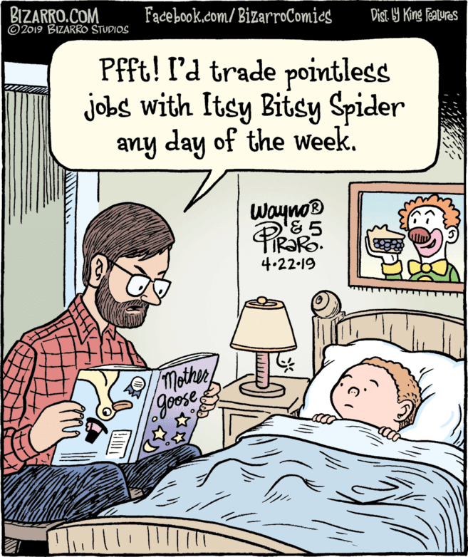 Comic book OCR: BIZARRO.COM © 2019 BIZARRO STUDIOS Facebook.com/ BizarroComics Dist 9 King Ffeatures Pfft! l'd trade pointless jobs with Itsy Bitsy Spider any day of the WeekWayno & 5 4.22-19 Mothergoose BIZARRO.COM © 2019 BIZARRO STUDIOS Facebook.com/ BizarroComics Dist 9 King Ffeatures Pfft! l'd trade pointless jobs with Itsy Bitsy Spider any day of the WeekWayno & 5 4.22-19 Mother
