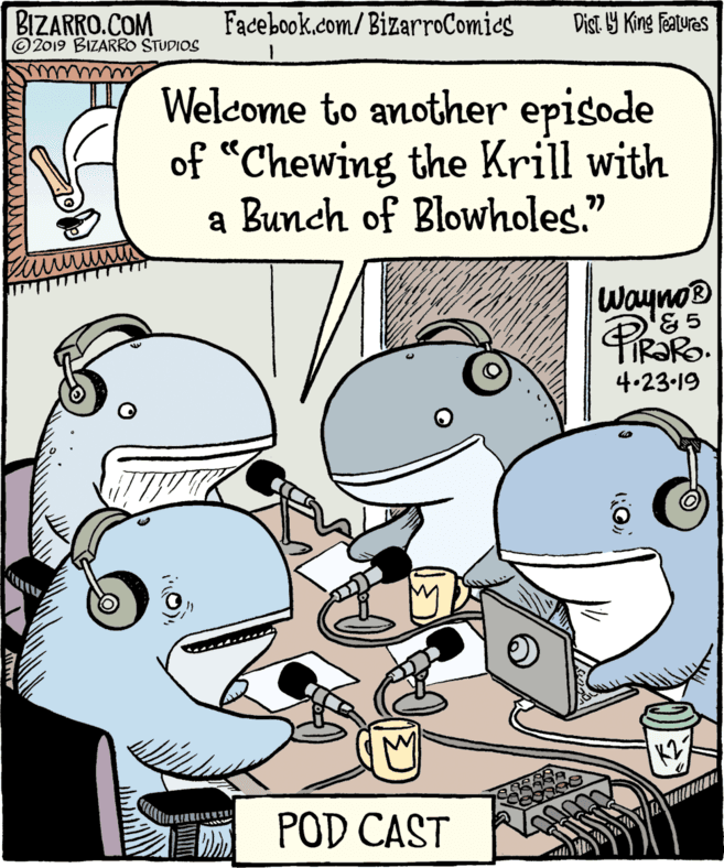 Publication OCR: BIZARRO.COM ©2019 BIZARRO STUDIOS Facebook.com/BizarroComics Dist. 9 King featuras Welcome to another episode of “Chewing the Krill with a Bunch of Blowholes." Wayno '& 5 ® TIR?RO. 4.23-19 POD CAST BIZARRO.COM ©2019 BIZARRO STUDIOS Facebook.com/BizarroComics Dist. 9 King featuras Welcome to another episode of “Chewing the Krill with a Bunch of Blowholes." Wayno '& 5 ® TIR?RO. 4.23-19 POD CAST