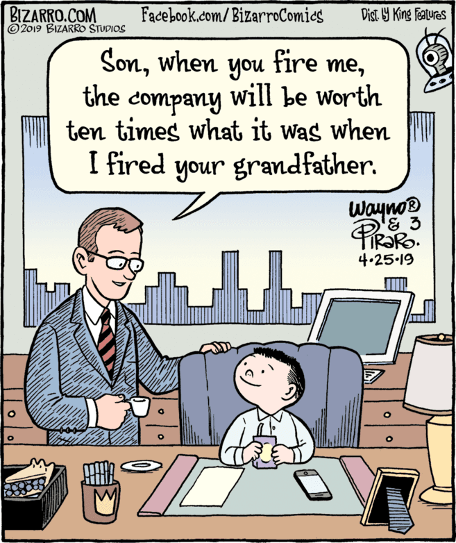 People OCR: BIZARRO.COM © 2019 BIZARRO STUDIOS Facebook.com/BizarroComics Dist Y King Features Sonthe company will be worth ten times what it was when I fired your grandfather. Wayno® 4.25 19 BIZARRO.COM © 2019 BIZARRO STUDIOS Facebook.com/BizarroComics Dist Y King Features Sonwhen you fire methe company will be worth ten times what it was when I fired your grandfather. Wayno® 4.25 19
