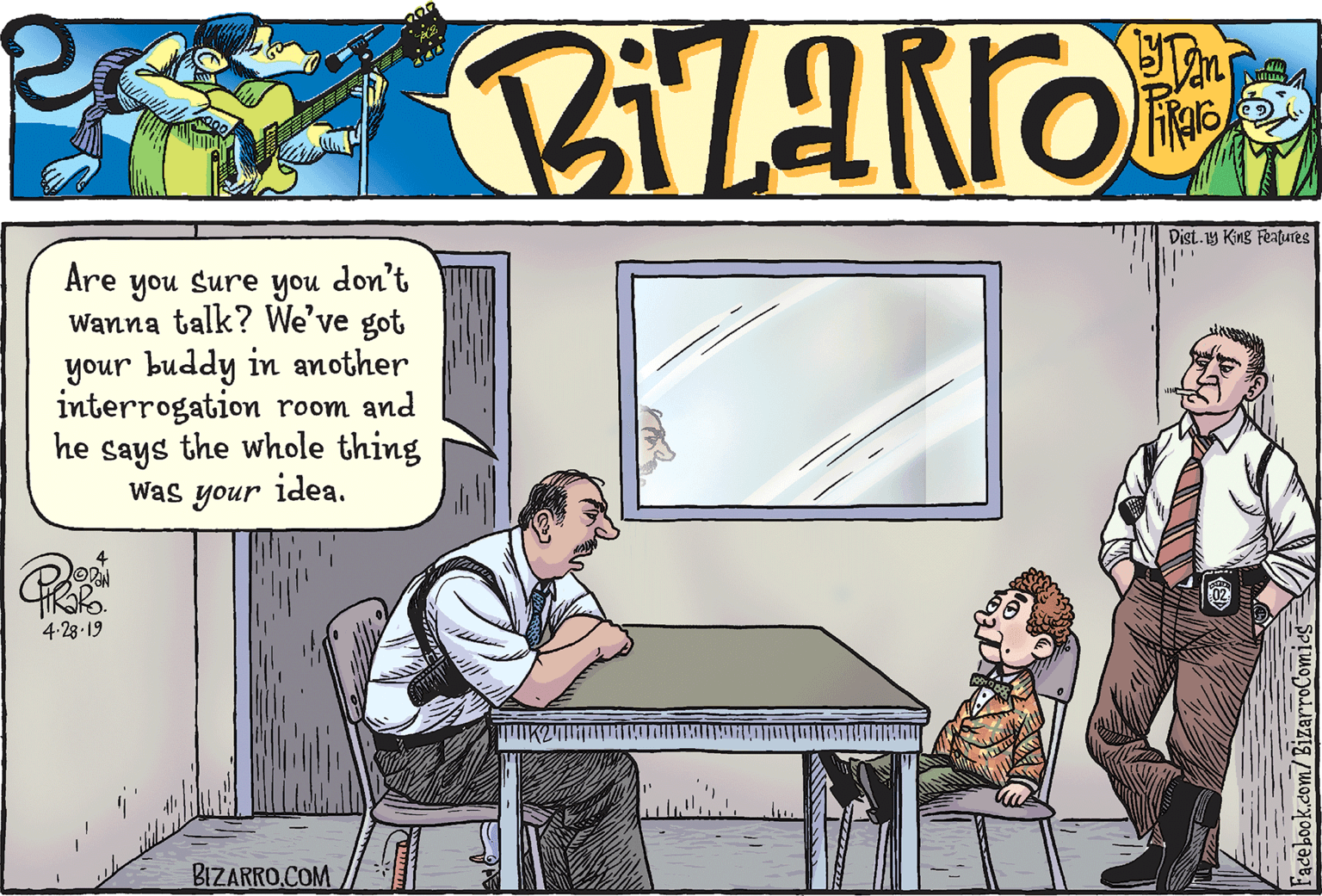 Cartoon OCR: Tan Dist.1y King Features Are don't you Sure Wanna talk? We've got your buddy in another interrogation room and he says the whole thing idea. you Was your 4-28-19 BIZARRO.COM Tan Dist.1y King Features Are don't you Sure Wanna talk? We've got your buddy in another interrogation room and he says the whole thing idea. you Was your 4-28-19 BIZARRO.COM