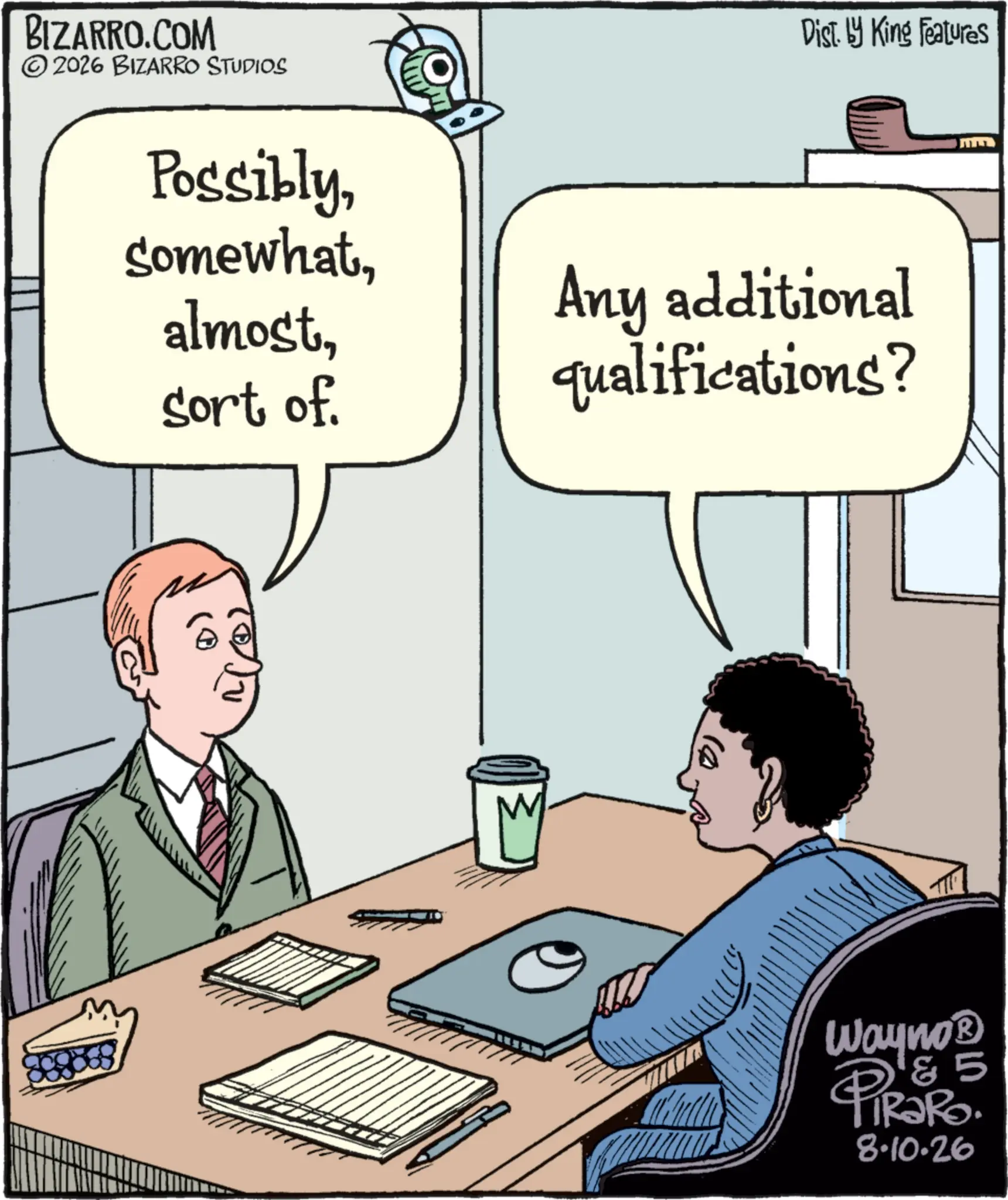Computer OCR: BIZARRO.COM 2026 BIZARRO STUDIOS Dist. by King Features Possiblysort of. Any additional qualifications? 0) Wayno® &5 PiRaRo. 8.10.26 BIZARRO.COM 2026 BIZARRO STUDIOS Dist . by King Features Possiblysort of . Any additional qualifications ? 0 ) Wayno® & 5 PiRaRo . 8.10.26