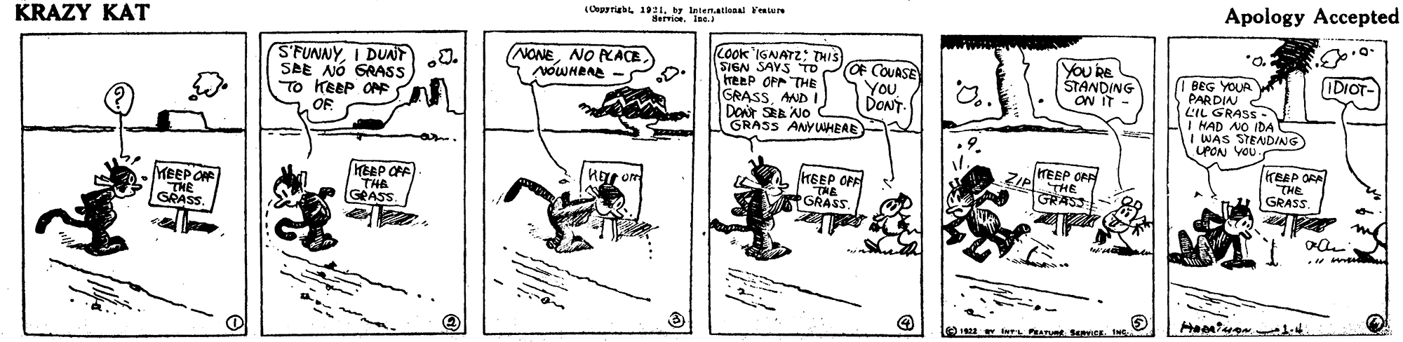 Drawing OCR: (Opyrigh 1921by lnten.ational 'eeture Service. Ine. Apology Accepted KRAZY KAT *a S'FUNNY0. SAE NÓ GRASS To KEEP O COok IGNATZ: THIS SIGN SAYS TO treep OPP THE GRASSAMD I DOr SRA NO GRASS ANYWHERE NONENO PACE NOWHRAE - OF COUASE YouDONT You be STANDING ON IT IDIOT- I BEG YOUR PARDIAR LIL GRASS- I HAD NO (DA I WAS STENDING UPON VOU. OF reEP ORA "THE GRASS TEEP OFF MEEP OF THE GRASS. KEEP OPE THE GRASS THE GRASS THE * GRASS (Opyrigh 1921by lnten.ational 'eeture Service. Ine. Apology Accepted KRAZY KAT *a S'FUNNYI DUAT0. SAE NÓ GRASS To KEEP O COok IGNATZ: THIS SIGN SAYS TO treep OPP THE GRASSAMD I DOr SRA NO GRASS ANYWHERE NONENO PACE NOWHRAE - OF COUASE YouDONT You be STANDING ON IT IDIOT- I BEG YOUR PARDIAR LIL GRASS- I HAD NO (DA I WAS STENDING UPON VOU. OF reEP ORA "THE GRASS TEEP OFF MEEP OF THE GRASS. KEEP OPE THE GRASS THE GRASS THE * GRASS