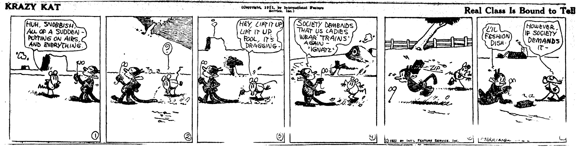 Line art OCR: Real Class Is Bound to Tel KRAZY KAT HEY LIATIT UP UPT IT UP FOOLIT'S DRAGGING - SOCIETY DEMENDS THAT US CADIES WEAR TRAINS AGAIN IGNATZ However IF SOCIETY DEMANDS HUHSNOBBISH Au OP A SUDDEN - PUTTING ON AIRSAND EVERYTHING FESHION DISH O IN INT FEATUR SERVICE. I Real Class Is Bound to Tel KRAZY KAT HEY LIATIT UP UPT IT UP FOOLIT'S DRAGGING - SOCIETY DEMENDS THAT US CADIES WEAR TRAINS AGAIN IGNATZ However IF SOCIETY DEMANDS HUHSNOBBISH Au OP A SUDDEN - PUTTING ON AIRSAND EVERYTHING FESHION DISH O IN INT FEATUR SERVICE. I