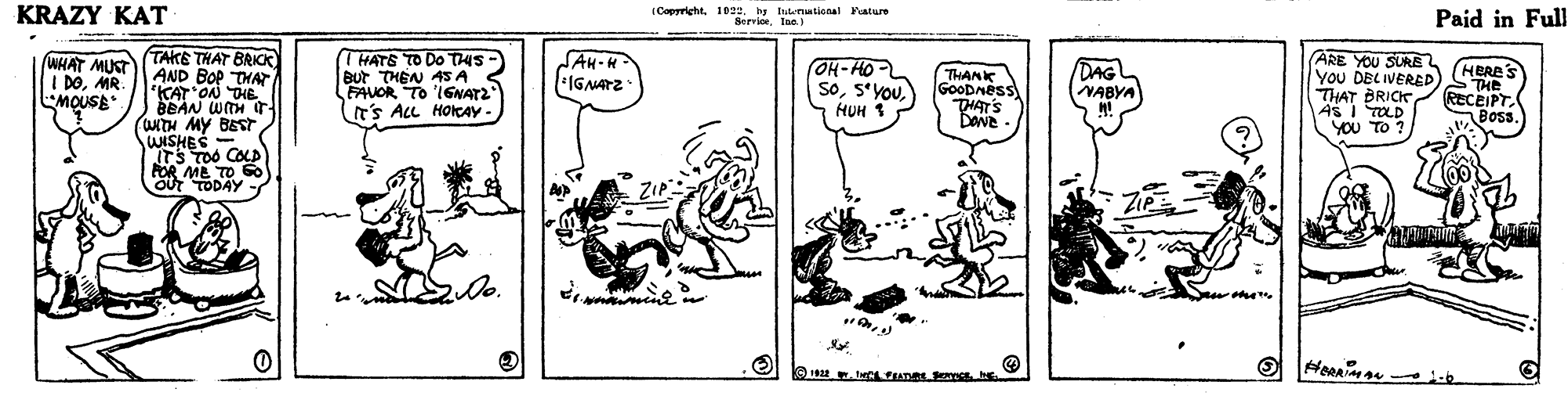 Drawing OCR: KRAZY KAT (Copyricht. 10. by tutnational Fature ServioeIna Paid in Full THATE TO DO T45- But THEN AS A FAUOR TO IGNAT2 (T'S ALL HoreAY- TAKE THAT BRICK AND BOP THAT KAT ON THE BEAN WITH arTH MY BEST WISHES - ITS TOO COLD FOR ME TO S OUT TODAY WHAT MUST I DOMR. MOUSE SAH-H *IGNATZ OH-HO- SoHUH 1 DAG NABYA ARE YOU SURE YoU DELIVERED THAT BRICK ( HERE'S THANK GoODMess THAT'S ) STHE RECEIPT. Bos. ASI TOLD YOU TO ? mom. men O 1 w. tCL FEATRE Sch KRAZY KAT (Copyricht. 10. by tutnational Fature ServioeIna Paid in Full THATE TO DO T45- But THEN AS A FAUOR TO IGNAT2 (T'S ALL HoreAY- TAKE THAT BRICK AND BOP THAT KAT ON THE BEAN WITH arTH MY BEST WISHES - ITS TOO COLD FOR ME TO S OUT TODAY WHAT MUST I DOMR. MOUSE SAH-H *IGNATZ OH-HO- SoHUH 1 DAG NABYA ARE YOU SURE YoU DELIVERED THAT BRICK ( HERE'S THANK GoODMess THAT'S ) STHE RECEIPT. Bos. ASI TOLD YOU TO ? mom. men O 1 w. tCL FEATRE Sc