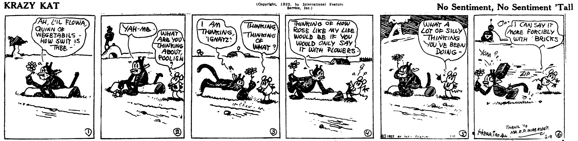Illustration OCR: KRAZY KAT (Copyright1022. by International Feature SerriceIne.) No SentimentNo Sentiment "Tall SAHL'IL FLOWA QUINN OF WEGETABILS HOW SWIT IS THEE - Am THINING IGNAYZ dT CAN SAYY IT (MORE FORCIBLY WITH BRICKS WHAT A LOT OP SILY THINKING THINKING OF WHAT ? THINKING OF HOW ROSE LIKE MY LIFE WOULD BE IE YOU WOULD ONLY SAY Ir WITH FLOWERS YAK-Me WHAT ARB YOU THINKING ABOUTPOOLISH THINTING YOU VE BEEN DOING - THAN TO KRAZY KAT (Copyright1022. by International Feature SerriceIne.) No SentimentNo Sentiment "Tall SAHL'IL FLOWA QUINN OF WEGETABILS HOW SWIT IS THEE - Am THINING IGNAYZ dT CAN SAYY IT (MORE FORCIBLY WITH BRICKS WHAT A LOT OP SILY THINKING THINKING OF WHAT ? THINKING OF HOW ROSE LIKE MY LIFE WOULD BE IE YOU WOULD ONLY SAY Ir WITH FLOWERS YAK-Me WHAT ARB YOU THINKING ABOUTPOOLISH THINTING YOU VE BEEN DOING - THAN TO