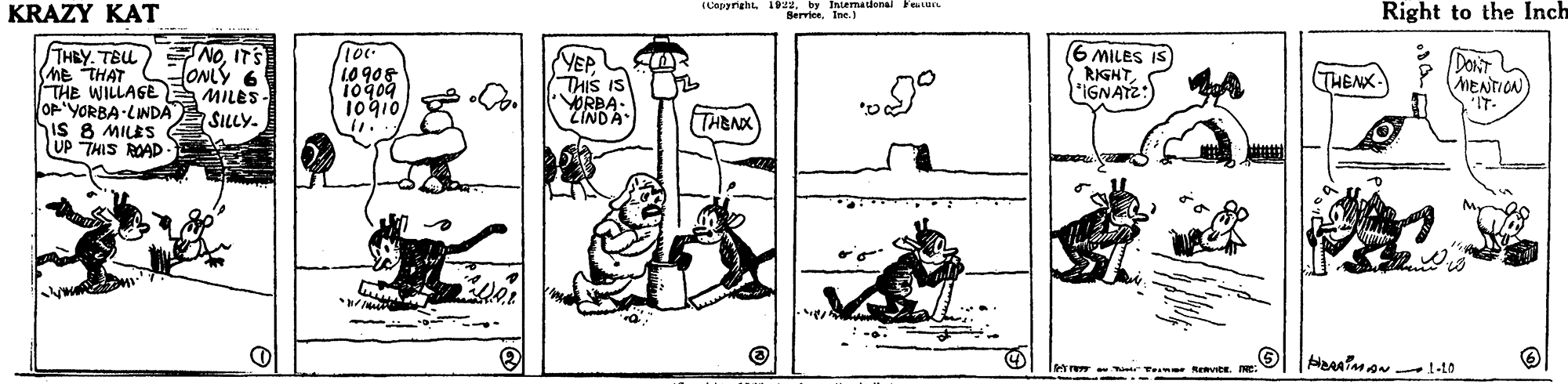 Art OCR: KRAZY KAT TCepgreht. 1by Iniemadenal Feure BerviesIne.) Right to the Inch THBY. TEL (Me THAT THE WILLAGE MILES OF 'YORBA-LINDA SILLY. iS 8 MILES UP THIS ROAD NOITS ONLY 6 6 MILES IS) RIGHTS IGNATZ:) 10 908 10909 10gio) VEP THIS IS ORBA. ZINDA DonT MENTICN THENK „9° THENK Tetr -atr Teme evite. E KRAZY KAT TCepgreht. 1by Iniemadenal Feure BerviesIne.) Right to the Inch THBY. TEL (Me THAT THE WILLAGE MILES OF 'YORBA-LINDA SILLY. iS 8 MILES UP THIS ROAD NOITS ONLY 6 6 MILES IS) RIGHTS IGNATZ:) 10 908 10909 10gio) VEP THIS IS ORBA. ZINDA DonT MENTICN THENK „9° THENK Tetr -atr Teme evite. E