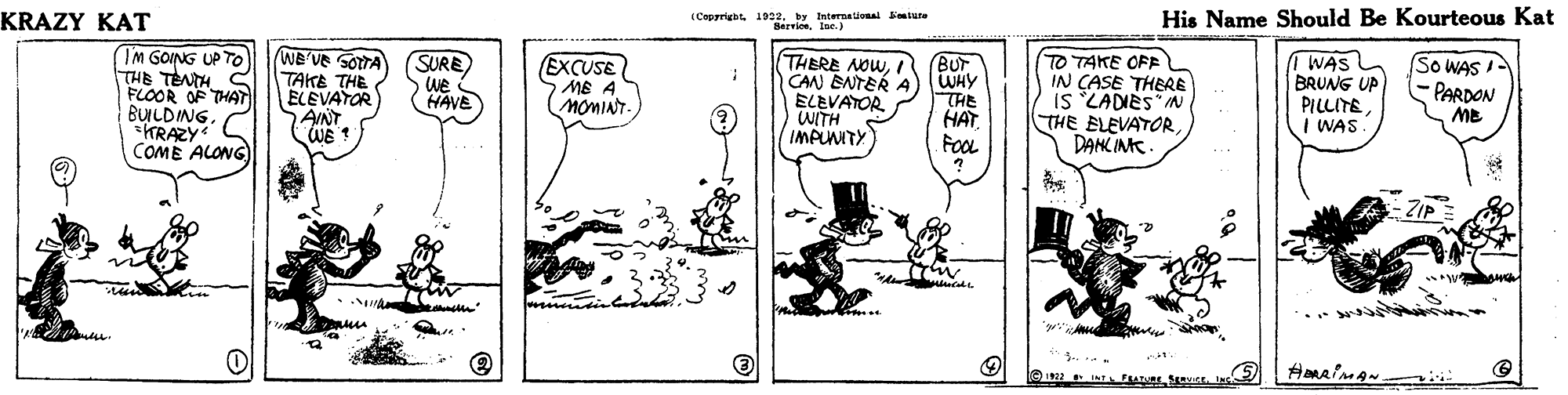 Line art OCR: KRAZY KAT I Cepyrigbt 1922. by tnternaonal miure Serricelae.) His Name Should Be Kourteous Kat (IM GOING UP TO THE TENTH C FLOOR OF THAT BULDING. KRAZY COME ALONG) WE'VE SOTTA TAKE THE ELEVATOR AINT WE ? SURE We (HAVE THERE NOWCAN BNTER A) WHY ELEVATOR WITH IMPUNITY I WAS BRUNG UP PILLITE I WAS BUT EXCUSE MB A MOMINT. THE HAT FOOL TO TAKE OFE IN CASE THERE IS LADIES"IN THE ELEVATORDANC INC. SO WAS I PARDON ME ZIP KRAZY KAT I Cepyrigbt 1922. by tnternaonal miure Serricelae.) His Name Should Be Kourteous Kat (IM GOING UP TO THE TENTH C FLOOR OF THAT BULDING. KRAZY COME ALONG) WE'VE SOTTA TAKE THE ELEVATOR AINT WE ? SURE We (HAVE THERE NOWCAN BNTER A) WHY ELEVATOR WITH IMPUNITY I WAS BRUNG UP PILLITE I WAS BUT EXCUSE MB A MOMINT. THE HAT FOOL TO TAKE OFE IN CASE THERE IS LADIES"IN THE ELEVATORDANC INC. SO WAS I PARDON ME ZIP