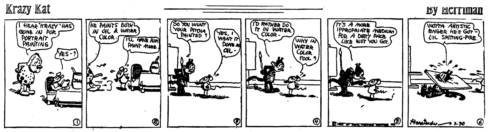 Sharing OCR: Krazy Kat By Herriman I HEAR TRAZY HAS SONG IN POR PORTRAIT PAINTING (HE PAINTS BOTH IN ÓIL & WATOR S COLOR- So YOU WUNT YOUR PAINTANA YesWANT Dan OIL TD RATHBR DO T IN WATER COLOR T'S A MORE IPPROPRIATE MEDILM FOR A DIRTY PACE LiKa WOT YOU GOr. WOTTA ARTISTIC ENGER HE'S GOT- LIL SPITTING-PIRES WHY IN WATER COLOR FOOL 1 PANT MWE MES-? Krazy Kat By Herriman I HEAR TRAZY HAS SONG IN POR PORTRAIT PAINTING (HE PAINTS BOTH IN ÓIL & WATOR S COLOR- So YOU WUNT YOUR PAINTANA YesWANT Dan OIL TD RATHBR DO T IN WATER COLOR T'S A MORE IPPROPRIATE MEDILM FOR A DIRTY PACE LiKa WOT YOU GOr. WOTTA ARTISTIC ENGER HE'S GOT- LIL SPITTING-PIRES WHY IN WATER COLOR FOOL 1 PANT MWE MES-?