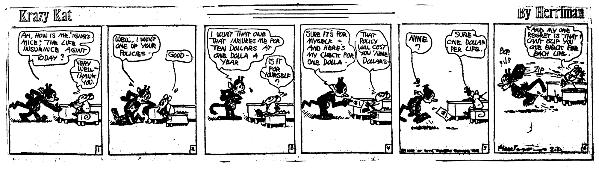 Comic book OCR: Krazy Kat B? Herriman I wNT THAT OAJE THAT INSURES ME POR TEN DOLLARS AT ONE DOLLA A YEAR SURB ITS FOR SURE ONE DOLAR PER LIFB THAT AHHOW IS MR. IGNATZ MICE: THE LIFE S INSUAINCE AGINT TODAY? WELI WUNT ONE OP YOUR Pouces RSSRET IS THAT CNT SUP YOu NINE AND HERES My CHECK AOR YOU AWE ONE DOLLA - ULL COST GOOD- SACH U DouARS- VERY WEL IS IT FOR YOU. Krazy Kat B? Herriman I wNT THAT OAJE THAT INSURES ME POR TEN DOLLARS AT ONE DOLLA A YEAR SURB ITS FOR SURE ONE DOLAR PER LIFB THAT AHHOW IS MR. IGNATZ MICE: THE LIFE S INSUAINCE AGINT TODAY? WELI WUNT ONE OP YOUR Pouces RSSRET IS THAT CNT SUP YOu NINE AND HERES My CHECK AOR YOU AWE ONE DOLLA - ULL COST GOOD- SACH U DouARS- VERY WEL IS IT FOR YOU.
