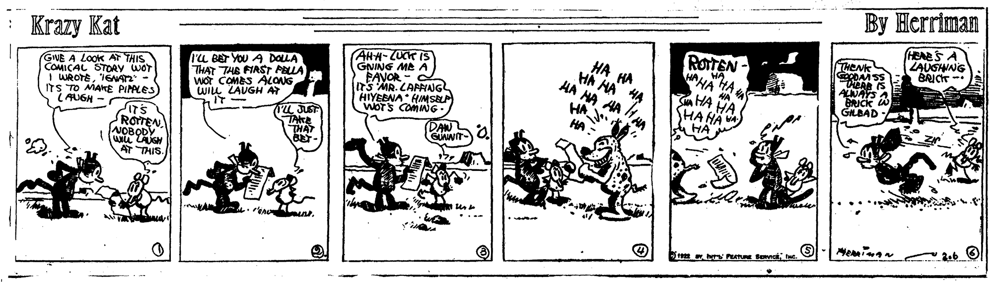 Fiction OCR: ?? ?erriman Krazy Kat HEARS A ZAUGIWNG BRICT -. GNE A LOOK AT THIS COMICAL STOAY WOT I WROTEIGNAn - ITS TO MAKE PIPALES) LAUGH - ra BET YOU A DOLLA THAT THE FIRSTr PELLA WOT COMES ALONG WILL LAUGH AT AHH- LUCK IS GNING ME A PAVOR - ITS MR. CAFNANG HIYEENA HIMSELA WOTS COMG HA HA HA HA H4 HA ROITEN HA HAHA HA WA HENK RDAM SS DEAR IS ALNAYS A W BRICK GLBAD - rL JUST TAKE THAT HA HA SHA HA A HA (DAN GUAWIT ROTEN NOBODY Wi LAUGH AT THIS ...- ?? ?erriman Krazy Kat HEARS A ZAUGIWNG BRICT -. GNE A LOOK AT THIS COMICAL STOAY WOT I WROTEIGNAn - ITS TO MAKE PIPALES) LAUGH - ra BET YOU A DOLLA THAT THE FIRSTr PELLA WOT COMES ALONG WILL LAUGH AT AHH- LUCK IS GNING ME A PAVOR - ITS MR. CAFNANG HIYEENA HIMSELA WOTS COMG HA HA HA HA H4 HA ROITEN HA HAHA HA WA HENK RDAM SS DEAR IS ALNAYS A W BRICK GLBAD - rL JUST TAKE THAT HA HA SHA HA A HA (DAN GUAWIT ROTEN NOBODY Wi LAUGH AT THIS ...-