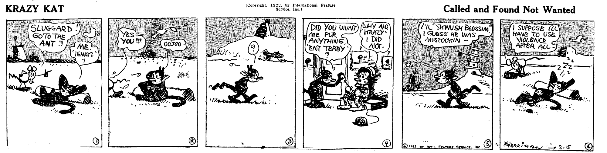 Illustration OCR: ICopprigat19e. y Internationsl Feature KRAZY KAT Called and Found Not Wanted SLUGGARD GOTO THE ANT i DID YOU WUN WHY NO ME FUR C ANYTHING "ENT TEBBY LIL SKWUSH BLOSSIM GUBSS HE WAS MISTOOKIN OSUPPOSE (LL HAVE TO USE VIOLENCE APTER ALL TRAZY YES YOu ! 2I DID OOJ0- ME IGNAT2 NOT- enzina 2-15 ICopprigat19e. y Internationsl Feature KRAZY KAT Called and Found Not Wanted SLUGGARD GOTO THE ANT i DID YOU WUN WHY NO ME FUR C ANYTHING "ENT TEBBY LIL SKWUSH BLOSSIM GUBSS HE WAS MISTOOKIN OSUPPOSE (LL HAVE TO USE VIOLENCE APTER ALL TRAZY YES YOu ! 2I DID OOJ0- ME IGNAT2 NOT- enzina 2-15