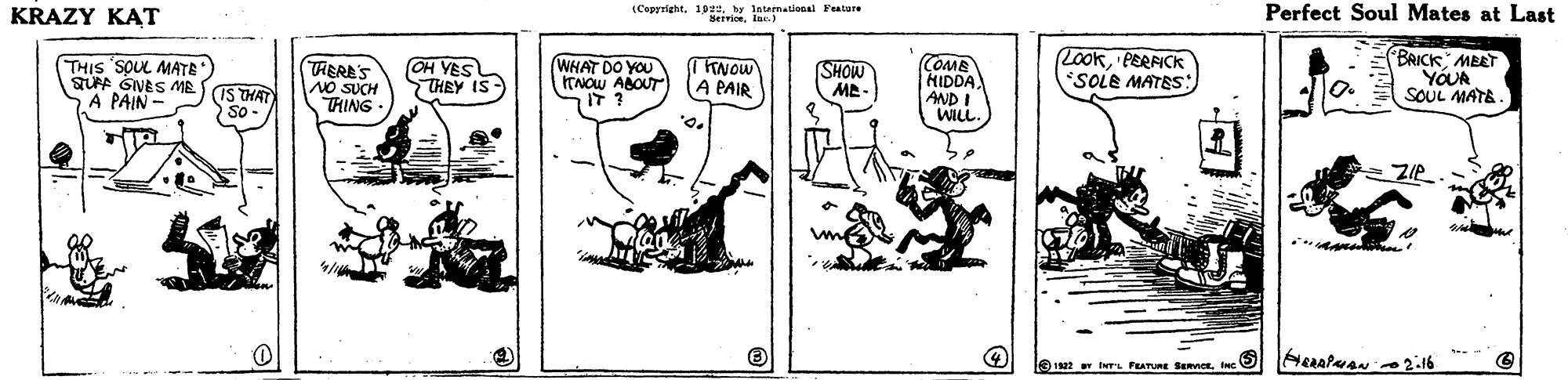 Pattern OCR: KRAZY KAT (Coprrightby laieematienal Featare seivioelur.) Perfect Soul Mates at Last THIS SOUL MATE SUPF GNES ME SIS THAT A PAIN TRERE'S NO SUCH THING OH YES THEY IS WHAT DO YOU ITNOW ABOUT TINOW A PAIR COME HIDDA AND! WILL. LOokPERFICK SOLE MATES *BRICK MEET YÓUR SOUL MATE. SHOW MA ZIe 19 IwTL FATURE BmorInc 5 KRAZY KAT (Coprrightby laieematienal Featare seivioelur.) Perfect Soul Mates at Last THIS SOUL MATE SUPF GNES ME SIS THAT A PAIN TRERE'S NO SUCH THING OH YES THEY IS WHAT DO YOU ITNOW ABOUT TINOW A PAIR COME HIDDA AND! WILL. LOokPERFICK SOLE MATES *BRICK MEET YÓUR SOUL MATE. SHOW MA ZIe 19 IwTL FATURE BmorInc 5