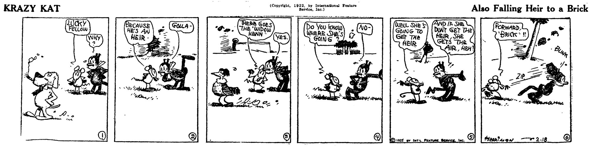 Line art OCR: Also Falling Heir to a Brick (Copyrigat1922. by Internadonal Feature KRAZY KAT REA GOES **.. THE WDOW HENN Do You lowou WAERE SHES O GOING (UELL SHEA AND IR SHE GOING TODWT GET THE FORWARDL BRICK ! GoLA BECAUSE HE'S AN HEIR GET THE 7 HEIR HEIRSHE GETS THE AIRHEH Yes. BUNK TWHY name O ani N 2-18 Also Falling Heir to a Brick (Copyrigat1922. by Internadonal Feature KRAZY KAT REA GOES **.. THE WDOW HENN Do You lowou WAERE SHES O GOING (UELL SHEA AND IR SHE GOING TODWT GET THE FORWARDL BRICK ! GoLA BECAUSE HE'S AN HEIR GET THE 7 HEIR HEIRSHE GETS THE AIRHEH Yes. BUNK TWHY name O ani N 2-18