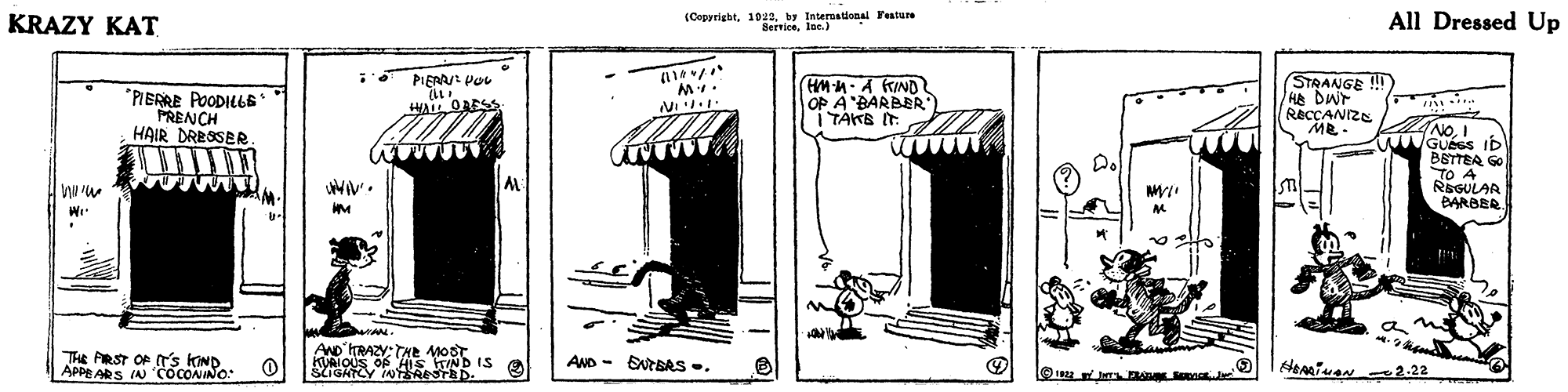 Art OCR: KRAZY KAT (Copyrightby Interuational Festure BerriceIne.) All Dressed Up PIERAJ PoL *PIERRE POODILLS PRENCH HAIR DRESSER HM-H-A KIND OP A BARBER I TAKB IT (STRANGE ! /He DWr RECCANIZE Me- HA OAESS NOI NGUess ID BETTEA GO TO A REGULAR BARBER D. WAN. The PRST OP T's KIND. APPE ARS IN 'COCONINO AND ITRAZY: THe MoSt KUAIOUS OF His TIND IS StIGATCY INTESRESTBD. AND - ENTBAS. 2-22 KRAZY KAT (Copyrightby Interuational Festure BerriceIne.) All Dressed Up PIERAJ PoL *PIERRE POODILLS PRENCH HAIR DRESSER HM-H-A KIND OP A BARBER I TAKB IT (STRANGE ! /He DWr RECCANIZE Me- HA OAESS NOI NGUess ID BETTEA GO TO A REGULAR BARBER D. WAN. The PRST OP T's KIND. APPE ARS IN 'COCONINO AND ITRAZY: THe MoSt KUAIOUS OF His TIND IS StIGATCY INTESRESTBD. AND - ENTBAS. 2-22