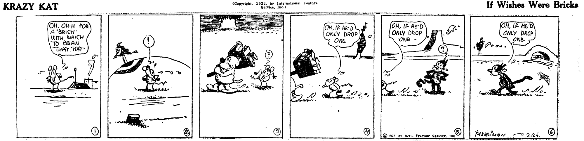 Pattern OCR: KRAZY KAT (Cepyriabt. 1 P2. y Interalional Feature ServiceIac If Wishes Were Bricks OHLE HED (OHIF HE'D ONLY DROP ONE - OH. OH-H POR WITH WHICH TO BEAN THAT HAT OHIF HE'D ONLY DROP Y ONE ONLY DROP ONE 1922 INTL FEATURE SERVICE KRAZY KAT (Cepyriabt. 1 P2. y Interalional Feature ServiceIac If Wishes Were Bricks OHLE HED (OHIF HE'D ONLY DROP ONE - OH. OH-H POR WITH WHICH TO BEAN THAT HAT OHIF HE'D ONLY DROP Y ONE ONLY DROP ONE 1922 INTL FEATURE SERVICE