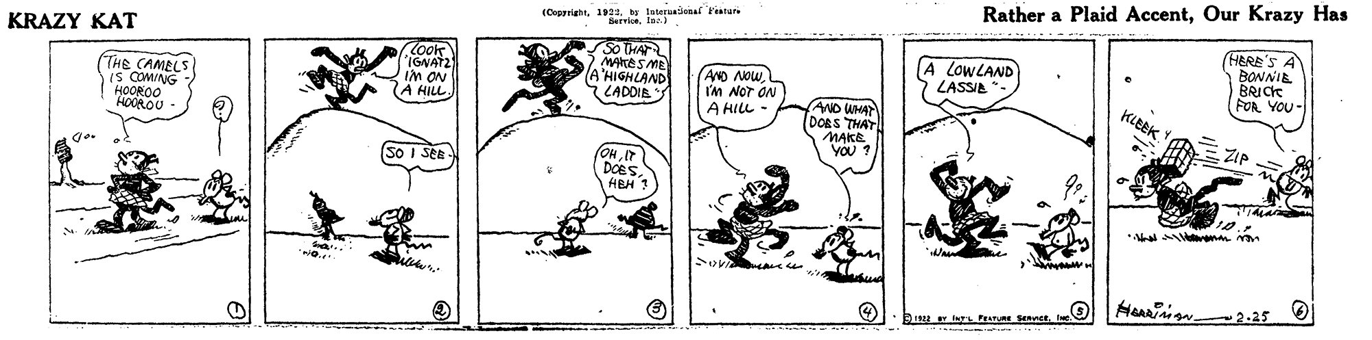 Sharing OCR: Rather a Plaid AccentOur Krazy Has (Cogariaht192. laternationa Featari KRAZY KAT THE CAMELS Is COMING HOOROO HOOROU look IGNAT2 In aN A HILL So THAT MAKESD (A LADDIE AND NOW I'M NOT ON A HILL A LOWLAND LASSIA (HERE'S A BONNIE BRICK FOR YOU- AND WHA DORS THAT MAKE You KLEEK ZIP (OHIT DOES HEH (So I SEE *a en Heainign 2.25 B1922 r ngL PEATURE SenctRather a Plaid AccentOur Krazy Has (Cogariaht192. laternationa Featari KRAZY KAT THE CAMELS Is COMING HOOROO HOOROU look IGNAT2 In aN A HILL So THAT MAKESD (A LADDIE AND NOW I'M NOT ON A HILL A LOWLAND LASSIA (HERE'S A BONNIE BRICK FOR YOU- AND WHA DORS THAT MAKE You KLEEK ZIP (OHIT DOES HEH (So I SEE *a en Heainign 2.25 B1922 r ngL PEATURE Senct