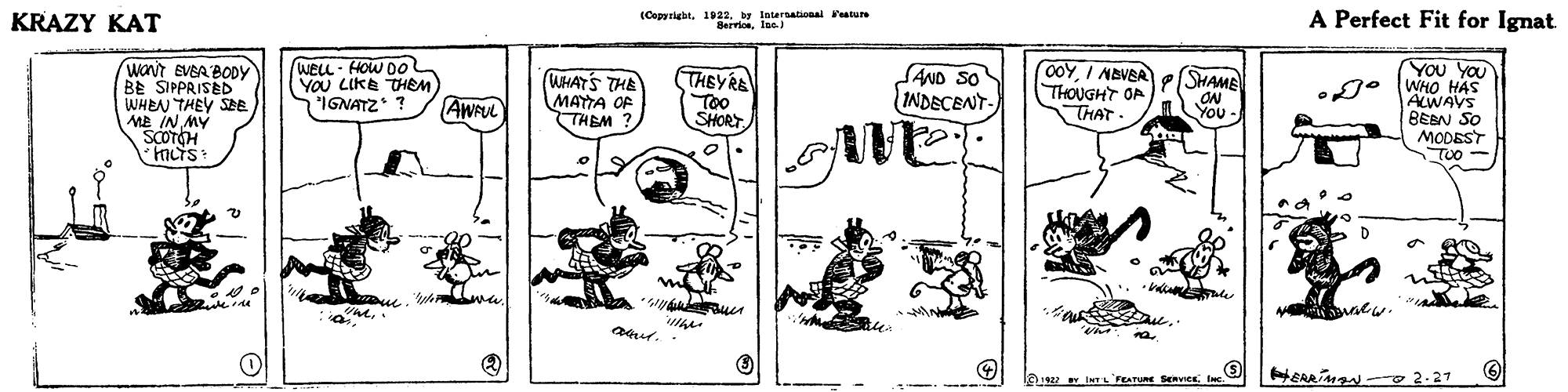 Parallel OCR: KRAZY KAT (Copyrigbtby Intersatonal ature Servioelac) A Perfect Fit for Ignat (waNt EVBA BODY BE SIPPRISED WHEN THEY SEE ME IN MY SCOTCH weLL - HOW Do YOU LIKE THEM IGNATZ ? SAND SO INDECENT- o0YI ABVBA THOUGHT OP THAT You YOU g° (WHO HAS SHAME WHATS THE MAYTA OF THEM ? THEYRE Too SHORT ON ALWAVS BEBN SO MODEST TUO AWAUL You YOU e. ur. HEAAing - 2.27 Y INTL FEATURE SERVICE Inc KRAZY KAT (Copyrigbtby Intersatonal ature Servioelac) A Perfect Fit for Ignat (waNt EVBA BODY BE SIPPRISED WHEN THEY SEE ME IN MY SCOTCH weLL - HOW Do YOU LIKE THEM IGNATZ ? SAND SO INDECENT- o0YI ABVBA THOUGHT OP THAT You YOU g° (WHO HAS SHAME WHATS THE MAYTA OF THEM ? THEYRE Too SHORT ON ALWAVS BEBN SO MODEST TUO AWAUL You YOU e. ur. HEAAing - 2.27 Y INTL FEATURE SERVICE Inc
