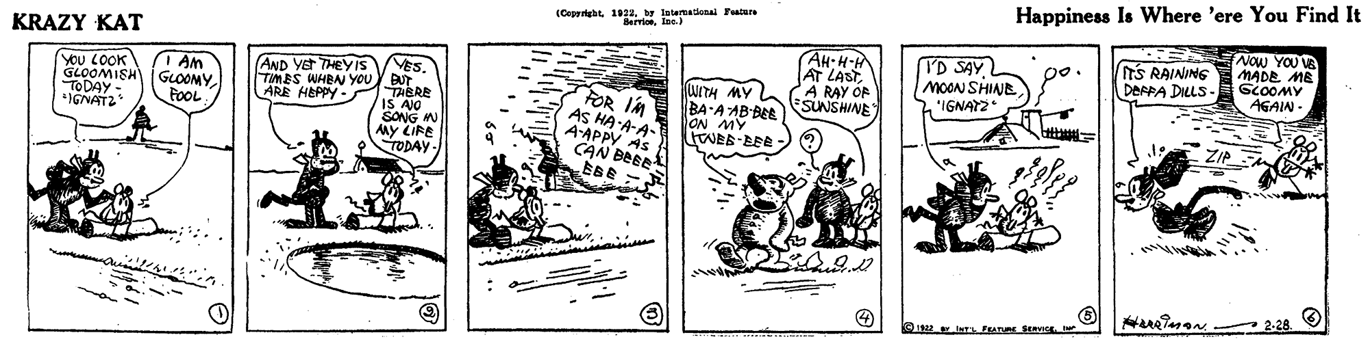 Drawing OCR: Happiness Is Where 'ere You Find It (Copyrigbtby Intermatdonal Featu Bervioeln.) KRAZY KAT Now YOU VE MADE ME AH: H-H AT LASTA RAY OF SUNSHINE ID SAY MOON SHINE 'IGNATZ TS RAINING DARPA DILLS p0. VES. u y BUT TABRE IS AO SONG N AMy LIRE TODAY AND YET THEY IS TIMES WHBN YOU ARE HEPPY - AWO079 YoU LOOK GLOOMISH GLOOMYTODAY - *IGNATZ AGAIN - uITH MY BA A AB BEE FOR IM AS HA A-A- A-APPY AS CAN BEEE BBE - FoOL ZIP Hueiman - 2-28 1922 INTL FEATURE SERVICL Happiness Is Where 'ere You Find It (Copyrigbtby Intermatdonal Featu Bervioeln.) KRAZY KAT Now YOU VE MADE ME AH: H-H AT LASTA RAY OF SUNSHINE ID SAY MOON SHINE 'IGNATZ TS RAINING DARPA DILLS p0. VES. u y BUT TABRE IS AO SONG N AMy LIRE TODAY AND YET THEY IS TIMES WHBN YOU ARE HEPPY - AWO079 YoU LOOK GLOOMISH GLOOMYTODAY - *IGNATZ AGAIN - uITH MY BA A AB BEE FOR IM AS HA A-A- A-APPY AS CAN BEEE BBE - FoOL ZIP Hueiman - 2-28 1922 INTL FEATURE SERVICL