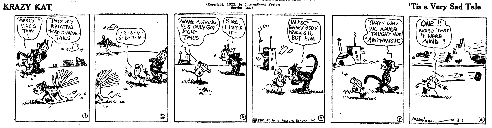 Art OCR: (Ceprriebt 1022by tnternational tan KRAZY KAT 'Tis a Very Sad Tale MERCY WHO'S THA THAT'S MY RELATIVEKAT O-NINE- TAILS NINE NOTHING He's ONLY GOT EIGHT TAILS SURE KNOW IT- IN FECT EVERY BODY KNOWS ITBUT HIM THAT'S WHY WE NEVER TAUGHT HIM ARITHMETIC ONE ! WOULD THAT IT WERE NINE ! 1.2.3-4 -ZIP HERSIMAN 3- (Ceprriebt 1022by tnternational tan KRAZY KAT 'Tis a Very Sad Tale MERCY WHO'S THA THAT'S MY RELATIVEKAT O-NINE- TAILS NINE NOTHING He's ONLY GOT EIGHT TAILS SURE KNOW IT- IN FECT EVERY BODY KNOWS ITBUT HIM THAT'S WHY WE NEVER TAUGHT HIM ARITHMETIC ONE ! WOULD THAT IT WERE NINE ! 1.2.3-4 -ZIP HERSIMAN 3-