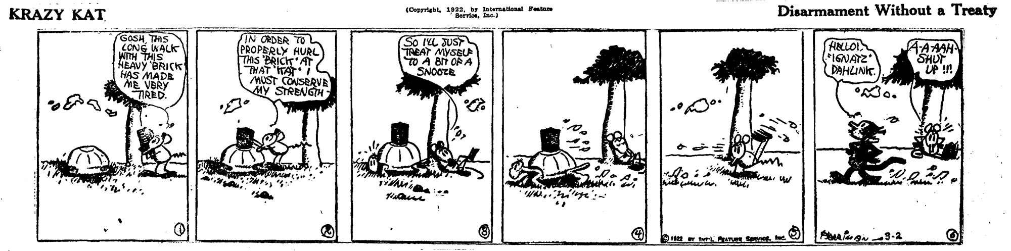 Design OCR: KRAZY KAT (Copyrightby Internatianal Feta BervioIne.) Disarmament Without a Treaty GOSHTHIS CONG WALK WITH THIS HEAVY 'BRICK HAS MADE ME VERY TRED. IN ORDBR TO (PROPERLY HURL TAS BRICK AT THAT ITAT MUST CONSERVE MY STRENGH So ILL JUST TREAT MYSBU TO A BN OP A "SNOOZE HELLOI *IGNATZ DAHLINK. AAAH SHUP UP !! Mo. KRAZY KAT (Copyrightby Internatianal Feta BervioIne.) Disarmament Without a Treaty GOSHTHIS CONG WALK WITH THIS HEAVY 'BRICK HAS MADE ME VERY TRED. IN ORDBR TO (PROPERLY HURL TAS BRICK AT THAT ITAT MUST CONSERVE MY STRENGH So ILL JUST TREAT MYSBU TO A BN OP A "SNOOZE HELLOI *IGNATZ DAHLINK. AAAH SHUP UP !! Mo.