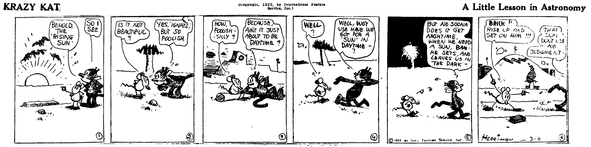 Fictional character OCR: KRAZY KAT (Lopyngbt. 1922. by Internalional 'ature Berrieeluc.) A Little Lesson in Astronomy BECAUSE FoouSH - (AINT it JUST ABOUT TO BE DAYTIMB ? So SEE WELLWOT Use HAVE WE 6r POR A SUN IN BRICK RISE LP AAD SET CN HIM ! 4. Yes'1GNATE ) SBUr so FOOLI SH. HOWBEHOLD THE RISING SUN Bur NO SOONA DOES Ir GET AIGHTIMEWHEN WE ABED A SUNBA - HE SETSAND CBAVES US IN THE DARK - WELL is it NOT BEAUTIPUL THAT -SILLY? (DAt E S AO JUDGAIEAT- DAYTIME - 3.e O 1 INT FAmar entrId. KRAZY KAT (Lopyngbt. 1922. by Internalional 'ature Berrieeluc.) A Little Lesson in Astronomy BECAUSE FoouSH - (AINT it JUST ABOUT TO BE DAYTIMB ? So SEE WELLWOT Use HAVE WE 6r POR A SUN IN BRICK RISE LP AAD SET CN HIM ! 4. Yes'1GNATE ) SBUr so FOOLI SH. HOWBEHOLD THE RISING SUN Bur NO SOONA DOES Ir GET AIGHTIMEWHEN WE ABED A SUNBA - HE SETSAND CBAVES US IN THE DARK - WELL is it NOT BEAUTIPUL THAT -SILLY? (DAt E S AO JUDGAIEAT- DAYTIME - 3.e O 1 INT FAmar entr