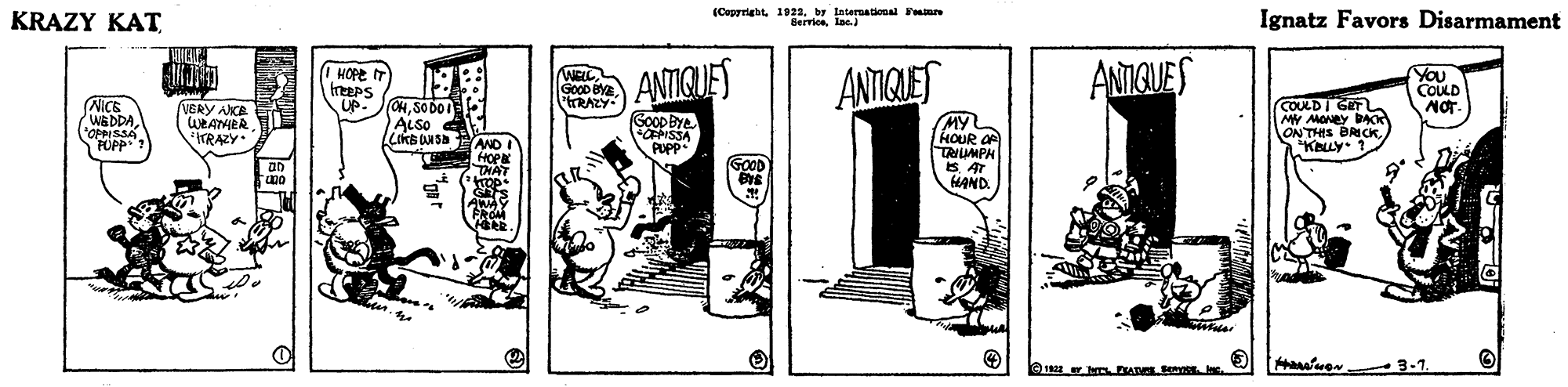 Line art OCR: KRAZY KAT (Ceprright. 1922by lateruational F Berriceln. Ignatz Favors Disarmament ANIGUES I HOPE WELL GoOD BYE tRAZY IT reePS UP. ANTIGUES ANTIQLET YOU COULD MOT. NICE WEDDA l'OPPISSA PUPP? VERY AKE WEAHER ITRAZY. (OHSO DoI ALSO 4 COKSNS AND I HOP THAT MY HOUR O TRILMPH 8 AT HAND. COULDI G MY MONEY BAC ON THIS BRICKKOLLY. GooDBye CISSA PUPP GOOD h ADE m In 3-7 KRAZY KAT (Ceprright. 1922by lateruational F Berriceln. Ignatz Favors Disarmament ANIGUES I HOPE WELL GoOD BYE tRAZY IT reePS UP. ANTIGUES ANTIQLET YOU COULD MOT. NICE WEDDA l'OPPISSA PUPP? VERY AKE WEAHER ITRAZY. (OHSO DoI ALSO 4 COKSNS AND I HOP THAT MY HOUR O TRILMPH 8 AT HAND. COULDI G MY MONEY BAC ON THIS BRICKKOLLY. GooDBye CISSA PUPP GOOD h ADE m In 3-7