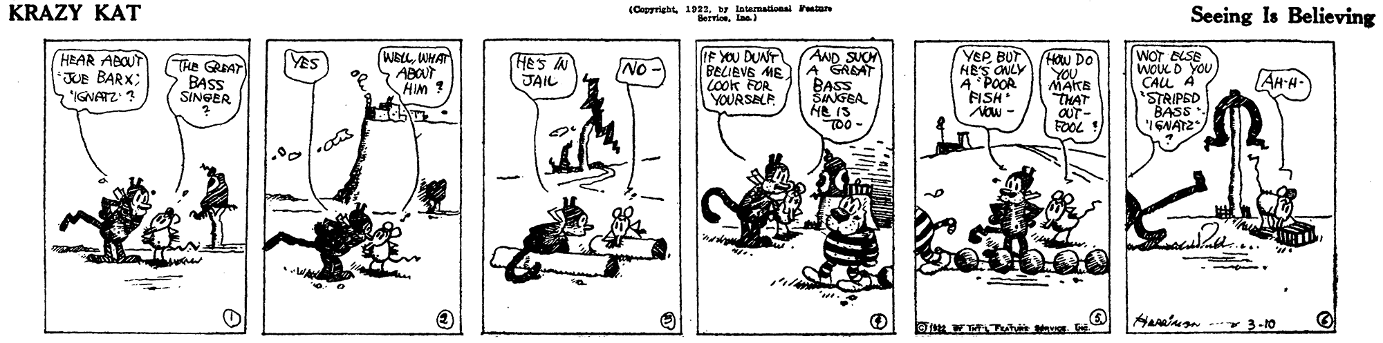 Illustration OCR: KRAZY KAT (Capyright 1922y latenationai Fstare BerriosLaa) Seeing Is Believing AND SUCH BELIEVE ME A GRBAT BASS SINGEA He IS TO0- IF YOU DUNT HEAR ABOUT JUe BARX; IGNATZ: ? (WELLWHAT ABOUT HIM ? YEP BUT HES CNLY A POOR FISH NOw - WOT BLSE woL D YOU CALL A 'STRIPED BASS Yes The GAT BASS SINEER Hes N JAIL HOw Do YOU MATE THAT OUT- No- LOok FOR YOURSELP AH-H i 2NDI3-10 KRAZY KAT (Capyright 1922y latenationai Fstare BerriosLaa) Seeing Is Believing AND SUCH BELIEVE ME A GRBAT BASS SINGEA He IS TO0- IF YOU DUNT HEAR ABOUT JUe BARX; IGNATZ: ? (WELLWHAT ABOUT HIM ? YEP BUT HES CNLY A POOR FISH NOw - WOT BLSE woL D YOU CALL A 'STRIPED BASS Yes The GAT BASS SINEER Hes N JAIL HOw Do YOU MATE THAT OUT- No- LOok FOR YOURSELP AH-H i 2NDI