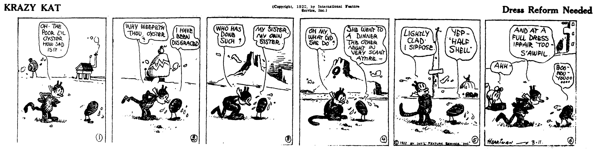 Drawing OCR: KRAZY KAT (Copyrightby toternational Ytee BerviosInc. Dress Reform Needed OH. THE POOR L'IL OYSTOR HOw SAD ISIT WHY WBEPETH THOUOYSTER 1 HAVA BEA DISGRACED WHO HAS DONB SUCH ! (MY SISTER MY ONN ŠISTER SHB WBNT TO A DINNER THE OTHER NIGHT IN VERY SCANT AYHRE - AND AT A FUL DRESS IPPAIR TOO - S'AWFIL OH MY WHAT OID SHE DO (LIGHTLY CLAD | SIPPOSE. YEP- HALF SHELL (??? AHH B0o- Youoo .... KRAZY KAT (Copyrightby toternational Ytee BerviosInc. Dress Reform Needed OH. THE POOR L'IL OYSTOR HOw SAD ISIT WHY WBEPETH THOUOYSTER 1 HAVA BEA DISGRACED WHO HAS DONB SUCH ! (MY SISTER MY ONN ŠISTER SHB WBNT TO A DINNER THE OTHER NIGHT IN VERY SCANT AYHRE - AND AT A FUL DRESS IPPAIR TOO - S'AWFIL OH MY WHAT OID SHE DO (LIGHTLY CLAD | SIPPOSE. YEP- HALF SHELL (??? AHH B0o- Youoo ....