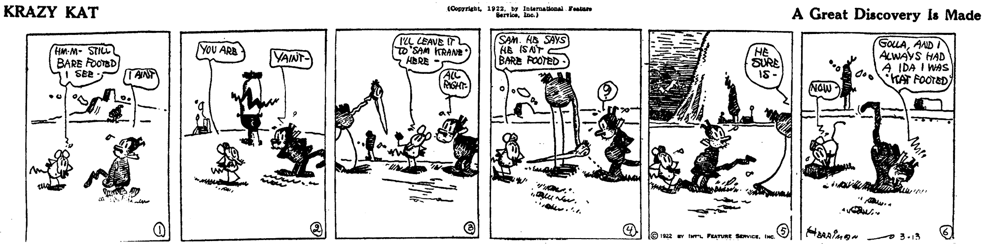 Rectangle OCR: KRAZY KAT (Coprriet 1923. tntemational eatan A Great Discovery Is Made 12L LEAVE IT SAM KRANE HBRE SAM. HB SAYS AA ISAT BARE POOTED GoLAAND I ALWAVS HAD A IDA I WAS d KAT FOOTED YOU ARA HM-M- STILL BARE FOOTBD 1 SEE YAINT SURE IS- ANT ALL RGHT NOW 10 2 Y r PEATURE SeCEIc. KRAZY KAT (Coprriet 1923. tntemational eatan A Great Discovery Is Made 12L LEAVE IT SAM KRANE HBRE SAM. HB SAYS AA ISAT BARE POOTED GoLAAND I ALWAVS HAD A IDA I WAS d KAT FOOTED YOU ARA HM-M- STILL BARE FOOTBD 1 SEE YAINT SURE IS- ANT ALL RGHT NOW 10 2 Y r PEATURE SeCE