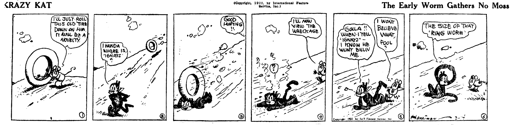 Diagram OCR: KRAZY KAT (Capyriabt 19by International Future HerrlenInc. The Early Worm Gathers No Moss (1'L JUST ROLC THIS OLD TIRB DOWN ON HIM. T AIu BE A NOVECTY GOOD HUNTING rU NOW VIEW THE WAECKAGE GOLLA ! WHEN-I TEu * IGNAT2 I NOW HE WUNT BILLIV ME. WONT BELIEVE WHATFOOL THE SIZE OF THAT RING WORM IWUNDA WHERE IS 16NATZ KRAZY KAT (Capyriabt 19by International Future HerrlenInc. The Early Worm Gathers No Moss (1'L JUST ROLC THIS OLD TIRB DOWN ON HIM. T AIu BE A NOVECTY GOOD HUNTING rU NOW VIEW THE WAECKAGE GOLLA ! WHEN-I TEu * IGNAT2 I NOW HE WUNT BILLIV ME. WONT BELIEVE WHATFOOL THE SIZE OF THAT RING WORM IWUNDA WHERE IS 16NATZ