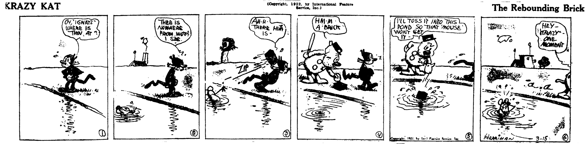 Drawing OCR: KRAZY KAT (Copyright1922. by International Fatere Bervlonlar. The Rebounding Brick L TOSS IT INto THIS POND SO THAT MOUSE (HM-M 0yIGNATZ WHERE THOUAT 1) THEE IS THERE HIA is- HEY HRAZY. ONE. MOMONT FROM WOr KRAZY KAT (Copyright1922. by International Fatere Bervlonlar. The Rebounding Brick L TOSS IT INto THIS POND SO THAT MOUSE (HM-M 0yIGNATZ WHERE THOUAT 1) THEE IS THERE HIA is- HEY HRAZY. ONE. MOMONT FROM WOr