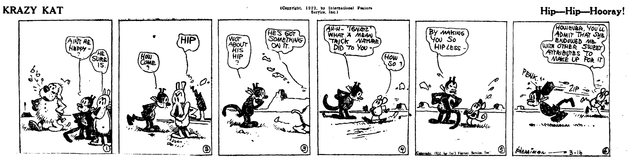 Illustration OCR: (Copgrigat. 1922. w tntermadooal Fuiare Seryles. lae Hip-Hip-???ray! KRAZY KAT HE'S GOT SOMETHING ON IT. WHAT A MBAN TAICK NATURE DID To You By MAKING You So HIP LESS HOWEVAAYOUU ADMIT THAT SHB EADOWED MB (WITN OTHER SWEET ATTRIBUTBSTO Wor ABOUT kis HIP HIP AINT HE Happy HE SURE IS How COME (How So ? PENK3-16 Fet Servi. l (Copgrigat. 1922. w tntermadooal Fuiare Seryles. lae Hip-Hip-???ray! KRAZY KAT HE'S GOT SOMETHING ON IT. WHAT A MBAN TAICK NATURE DID To You By MAKING You So HIP LESS HOWEVAAYOUU ADMIT THAT SHB EADOWED MB (WITN OTHER SWEET ATTRIBUTBSTO Wor ABOUT kis HIP HIP AINT HE Happy HE SURE IS How COME (How So ? PENK3-16 Fet Servi. l