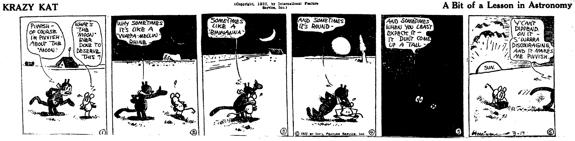 Monochrome OCR: KRAZY KAT (Cappriait 1922Internalonai Fatun Bervioe. lasI A Bit of a Lesson in Astronomy WHY SOMETMES ITS CIKE A WATTA MBCLIN RHINE SOMETMES LIKE A BIAAANNA AND SOMETIAMES IT'S ROUND - AND SOMTIMES WHEN YOU LRAST EXPECK t- IT DUNT COME UP A TALL V'CANT DIPPEND. ON IT - SWERRA DISCOURAGINGAND IT MANÉS ME PIVVISH. WHAT'S THE MOON (PiwISH - OF COURSE IM PIVVISH - ABOUT THB "MOON." DONE TO DESERVE THIS ? SUN. KRAZY KAT (Cappriait 1922Internalonai Fatun Bervioe. lasI A Bit of a Lesson in Astronomy WHY SOMETMES ITS CIKE A WATTA MBCLIN RHINE SOMETMES LIKE A BIAAANNA AND SOMETIAMES IT'S ROUND - AND SOMTIMES WHEN YOU LRAST EXPECK t- IT DUNT COME UP A TALL V'CANT DIPPEND. ON IT - SWERRA DISCOURAGINGAND IT MANÉS ME PIVVISH. WHAT'S THE MOON (PiwISH - OF COURSE IM PIVVISH - ABOUT THB "MOON." DONE TO DESERVE THIS ? SUN.