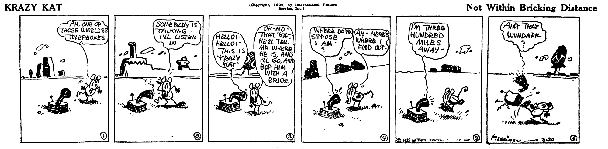Sharing OCR: KRAZY KAT (Cpyriabt. 1022. by laseraational tare Berricslnc. Not Within Bricking Distance AHONE OF (THOSE WIRBLE SS TELEPHONES SOME BODY IS TALKING I'M THREB HUNDRED MILES AWAY- W. AINT THAT WUNDAFKL OH-HO THAT 'TAT HE L TRL MB WHERE HE ISAND ILL G0AND BOP HIM WITH A BRICK - I'LL LISTBN IN WHBRE DOYO AH- HERSS SIPPOSE I AM HELLOI- KELLOI THIS IS TAAZY TAT WHBRE I FIAD OUT-A. 3-20 KRAZY KAT (Cpyriabt. 1022. by laseraational tare Berricslnc. Not Within Bricking Distance AHONE OF (THOSE WIRBLE SS TELEPHONES SOME BODY IS TALKING I'M THREB HUNDRED MILES AWAY- W. AINT THAT WUNDAFKL OH-HO THAT 'TAT HE L TRL MB WHERE HE ISAND ILL G0AND BOP HIM WITH A BRICK - I'LL LISTBN IN WHBRE DOYO AH- HERSS SIPPOSE I AM HELLOI- KELLOI THIS IS TAAZY TAT WHBRE I FIAD OUT-A. 3-20