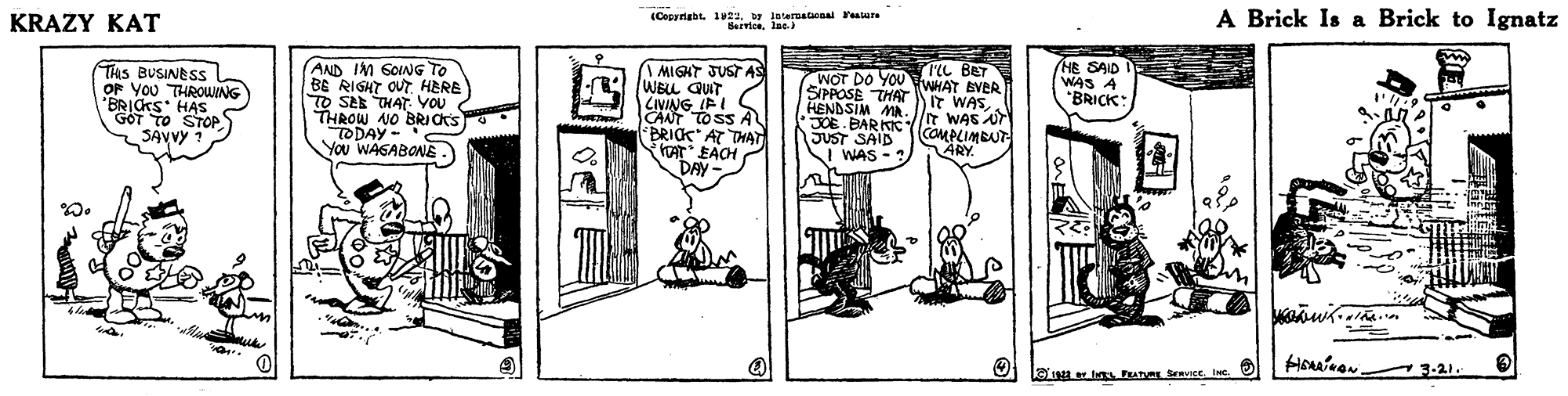 Rectangle OCR: (Copyrigbt. 1UZabr loteratonal ealun Servicelae A Brick Is a Brick to Ignatz KRAZY KAT HE SAID WAS A "BRICK: rL BET THIS BUSINESS OF YOU THROWING 'BRICKS HAS GOT TO STOP SAVVY ? AND IM SOING TO BE RIGHT OUT HERE TO SEE THAT Vou 2 THROW NO BRI CtS TODAY- You WAGABONE. I MIGHT JUST AS WELL QUT LIVING IFI CANT TO SS A *BRICK AT THAT KAT EACH DAY- SIPPOSE THAT HENDSIM MA. JOE BARKIK JUST SAID WOT DO YOUWHAT EVER IT WASIT WAS Ur COMPLIMBUT ÄRY. I WAS -? 3-21. O lan ls FAg Sravice. INC. (Copyrigbt. 1UZabr loteratonal ealun Servicelae A Brick Is a Brick to Ignatz KRAZY KAT HE SAID WAS A "BRICK: rL BET THIS BUSINESS OF YOU THROWING 'BRICKS HAS GOT TO STOP SAVVY ? AND IM SOING TO BE RIGHT OUT HERE TO SEE THAT Vou 2 THROW NO BRI CtS TODAY- You WAGABONE. I MIGHT JUST AS WELL QUT LIVING IFI CANT TO SS A *BRICK AT THAT KAT EACH DAY- SIPPOSE THAT HENDSIM MA. JOE BARKIK JUST SAID WOT DO YOUWHAT EVER IT WASIT WAS Ur COMPLIMBUT ÄRY. I WAS -? 3-21. O lan ls FAg Sravice. INC.