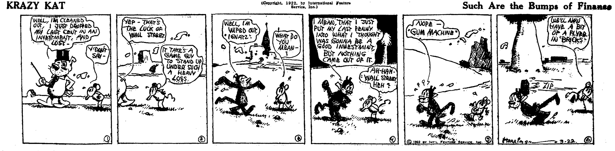 Sharing OCR: KRAZY KAT (Copyriaht. 1922. by letersatieoal Festure BervionIn) Such Are the Bumps of Finance WELLIM CLBANBO MBANTHAT ! JUST Pur MY LAST PENNY INTO WHAT I THOUGHT WAS GONNA BE A GdoD INWASTuNT BUT NOTHING CAME CUT OR IT AMY CAST CAUT N AN INVASTMBATAND LOST-F NEP - THATS CHe LUCK OR WALL STARET . WECLIM WPSD aut) IENATZ: WHAT DO YOu MEAN- NOPE GUM MACHINA HAVE A BIT OP A FLYAR SONAV TAKES A GAME To STAND UP UNDEA SUCH A. HBAVV LOs. SAY - JAH-HAN WALL STAAD HEH ? 3-22. KRAZY KAT (Copyriaht. 1922. by letersatieoal Festure BervionIn) Such Are the Bumps of Finance WELLIM CLBANBO MBANTHAT ! JUST Pur MY LAST PENNY INTO WHAT I THOUGHT WAS GONNA BE A GdoD INWASTuNT BUT NOTHING CAME CUT OR IT AMY CAST CAUT N AN INVASTMBATAND LOST-F NEP - THATS CHe LUCK OR WALL STARET . WECLIM WPSD aut) IENATZ: WHAT DO YOu MEAN- NOPE GUM MACHINA HAVE A BIT OP A FLYAR SONAV TAKES A GAME To STAND UP UNDEA SUCH A. HBAVV LOs. SAY - JAH-HAN WALL STAAD HEH ? 3-22.